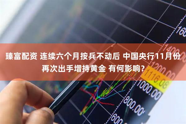 臻富配资 连续六个月按兵不动后 中国央行11月份再次出手增持黄金 有何影响？