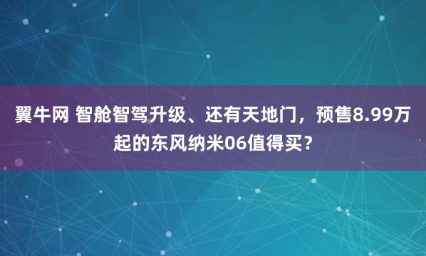 翼牛网 智舱智驾升级、还有天地门，预售8.99万起的东风纳米06值得买？