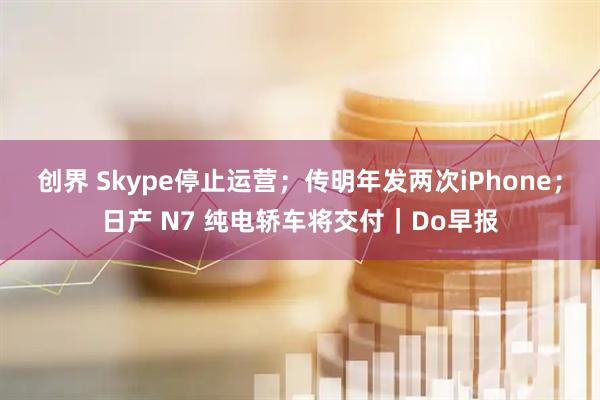 创界 Skype停止运营；传明年发两次iPhone；日产 N7 纯电轿车将交付｜Do早报