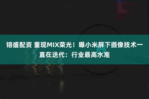镕盛配资 重现MIX荣光！曝小米屏下摄像技术一直在迭代：行业最高水准