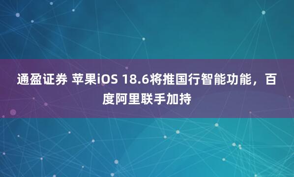 通盈证券 苹果iOS 18.6将推国行智能功能，百度阿里联手加持
