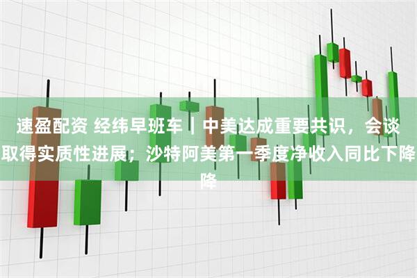 速盈配资 经纬早班车｜中美达成重要共识，会谈取得实质性进展；沙特阿美第一季度净收入同比下降