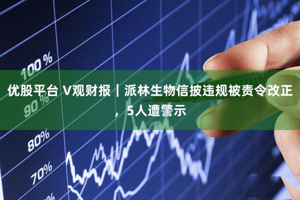 优股平台 V观财报｜派林生物信披违规被责令改正，5人遭警示