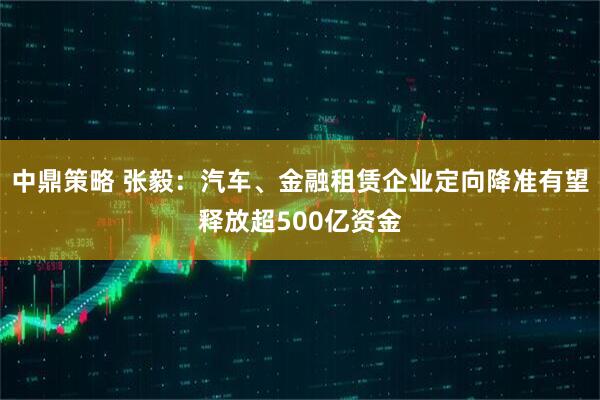 中鼎策略 张毅：汽车、金融租赁企业定向降准有望释放超500亿资金