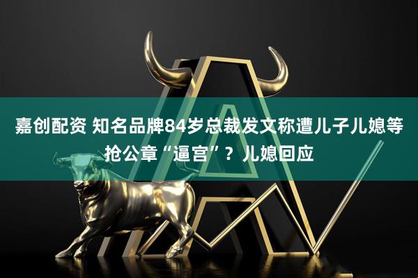 嘉创配资 知名品牌84岁总裁发文称遭儿子儿媳等抢公章“逼宫”？儿媳回应