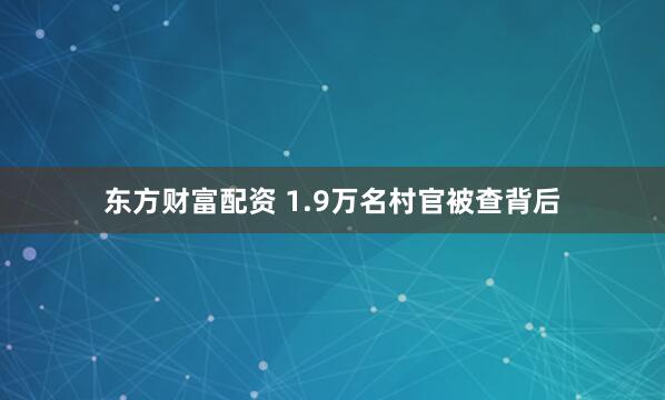 东方财富配资 1.9万名村官被查背后