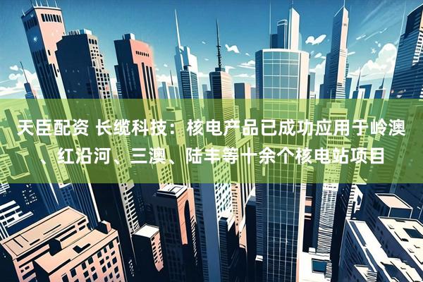 天臣配资 长缆科技：核电产品已成功应用于岭澳、红沿河、三澳、陆丰等十余个核电站项目