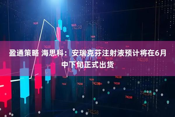 盈通策略 海思科：安瑞克芬注射液预计将在6月中下旬正式出货