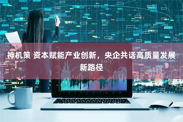 神机策 资本赋能产业创新，央企共话高质量发展新路径