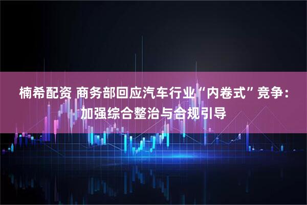 楠希配资 商务部回应汽车行业“内卷式”竞争：加强综合整治与合规引导