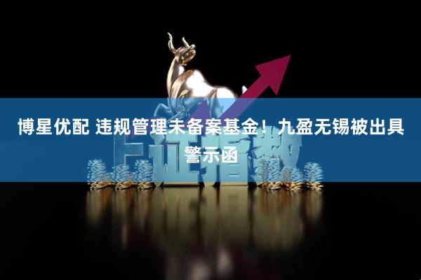博星优配 违规管理未备案基金！九盈无锡被出具警示函