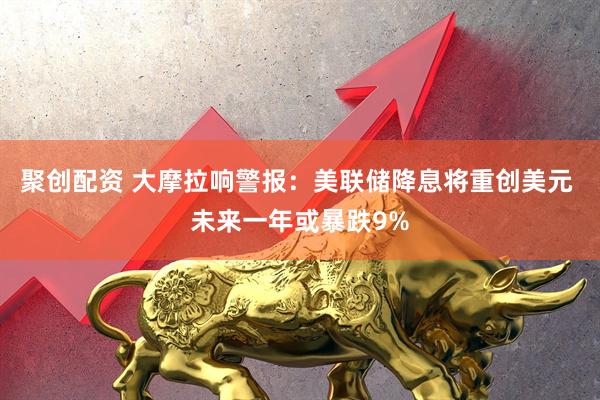 聚创配资 大摩拉响警报：美联储降息将重创美元 未来一年或暴跌9%