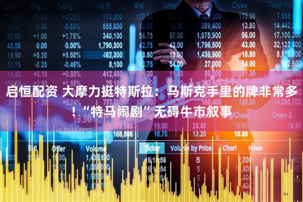 启恒配资 大摩力挺特斯拉：马斯克手里的牌非常多! “特马闹剧”无碍牛市叙事