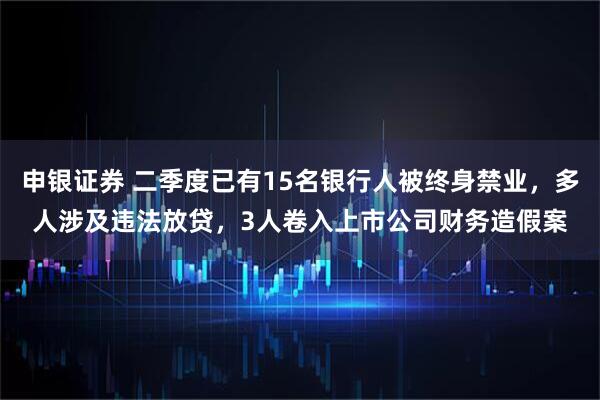申银证券 二季度已有15名银行人被终身禁业，多人涉及违法放贷，3人卷入上市公司财务造假案