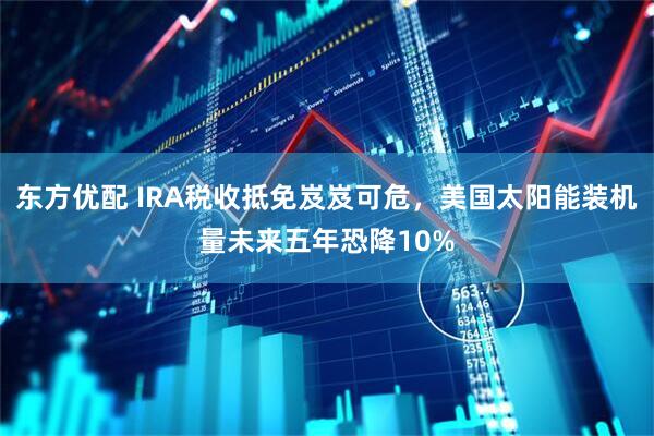 东方优配 IRA税收抵免岌岌可危，美国太阳能装机量未来五年恐降10%
