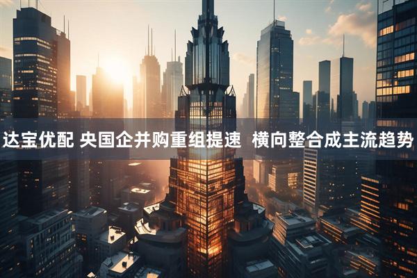 达宝优配 央国企并购重组提速  横向整合成主流趋势