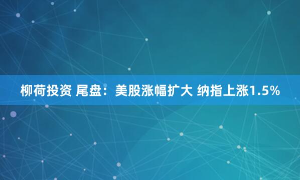 柳荷投资 尾盘：美股涨幅扩大 纳指上涨1.5%