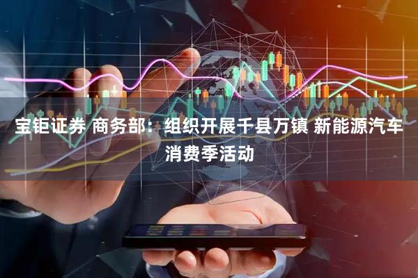 宝钜证券 商务部：组织开展千县万镇 新能源汽车消费季活动