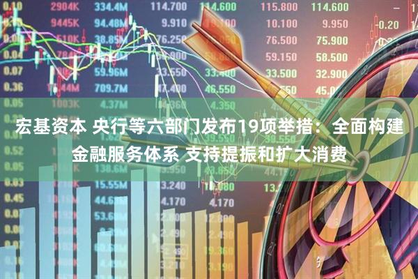宏基资本 央行等六部门发布19项举措：全面构建金融服务体系 支持提振和扩大消费