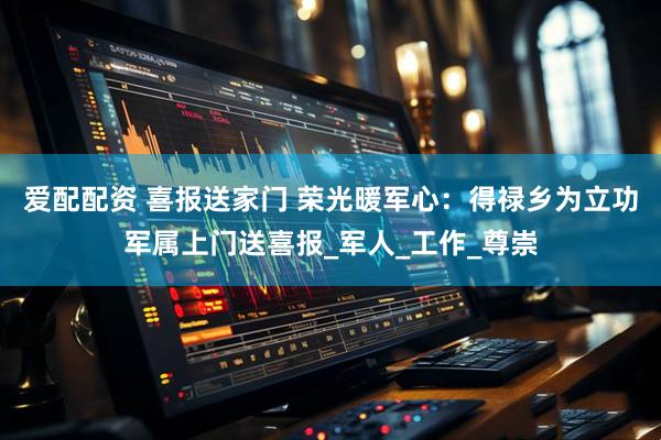 爱配配资 喜报送家门 荣光暖军心：得禄乡为立功军属上门送喜报_军人_工作_尊崇