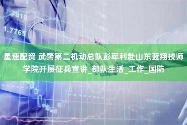 星速配资 武警第二机动总队彭军利赴山东蓝翔技师学院开展征兵宣讲_部队生活_工作_国防
