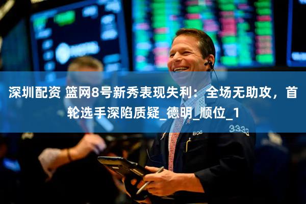 深圳配资 篮网8号新秀表现失利：全场无助攻，首轮选手深陷质疑_德明_顺位_1