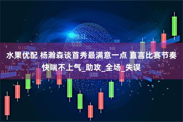 水果优配 杨瀚森谈首秀最满意一点 直言比赛节奏快喘不上气_助攻_全场_失误