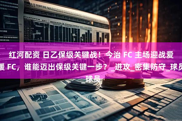 红河配资 日乙保级关键战！今治 FC 主场迎战爱媛 FC，谁能迈出保级关键一步？_进攻_密集防守_球员