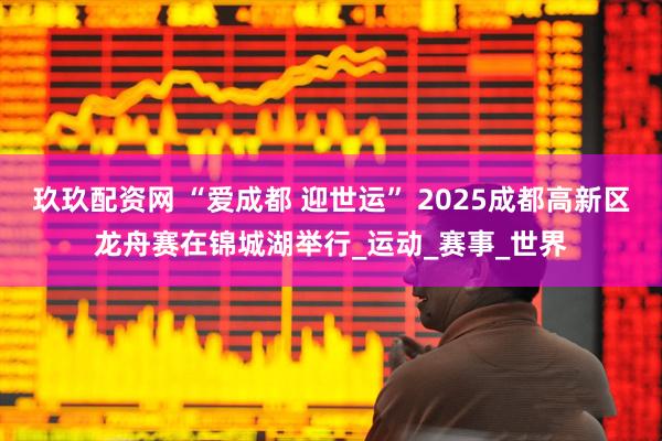 玖玖配资网 “爱成都 迎世运” 2025成都高新区龙舟赛在锦城湖举行_运动_赛事_世界