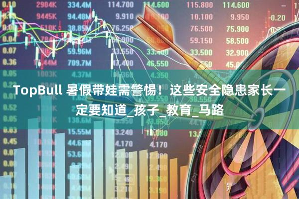TopBull 暑假带娃需警惕！这些安全隐患家长一定要知道_孩子_教育_马路