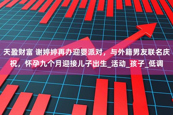 天盈财富 谢婷婷再办迎婴派对，与外籍男友联名庆祝，怀孕九个月迎接儿子出生_活动_孩子_低调