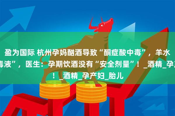 盈为国际 杭州孕妈酗酒导致“酮症酸中毒”，羊水恶臭如“毒液”，医生：孕期饮酒没有“安全剂量”！_酒精_孕产妇_胎儿