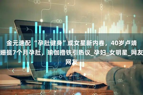 金元速配 “孕肚健身”成女星新内卷，40岁卢靖姗挺7个月孕肚，瑜伽撸铁引热议_孕妇_女明星_网友