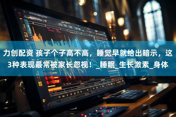 力创配资 孩子个子高不高，睡觉早就给出暗示，这3种表现最常被家长忽视！_睡眠_生长激素_身体