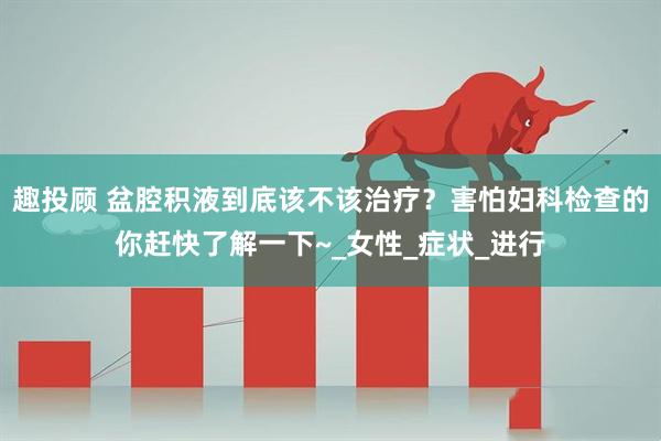 趣投顾 盆腔积液到底该不该治疗？害怕妇科检查的你赶快了解一下~_女性_症状_进行