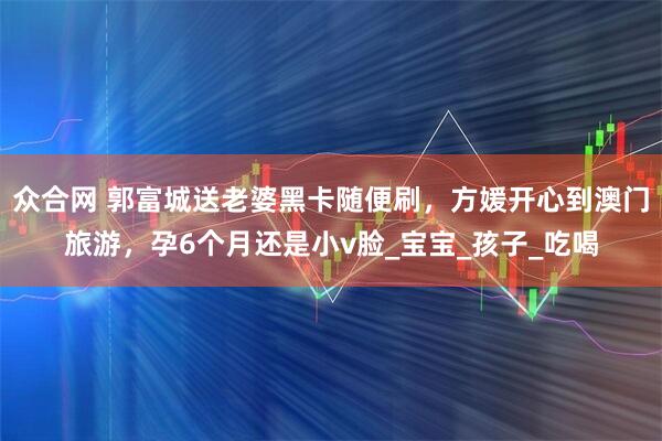 众合网 郭富城送老婆黑卡随便刷，方媛开心到澳门旅游，孕6个月还是小v脸_宝宝_孩子_吃喝
