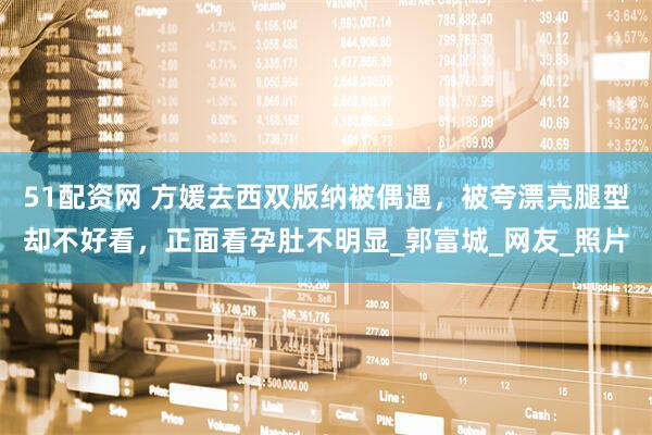 51配资网 方媛去西双版纳被偶遇，被夸漂亮腿型却不好看，正面看孕肚不明显_郭富城_网友_照片