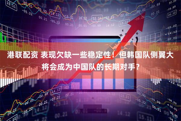 港联配资 表现欠缺一些稳定性！但韩国队侧翼大将会成为中国队的长期对手？