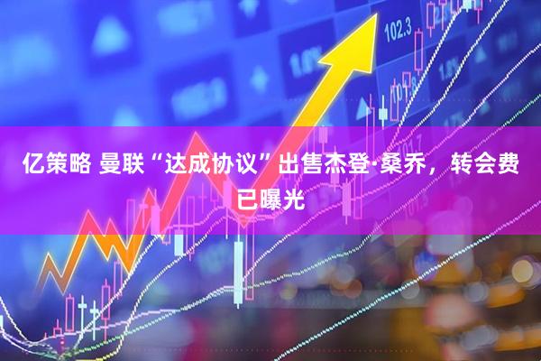 亿策略 曼联“达成协议”出售杰登·桑乔，转会费已曝光