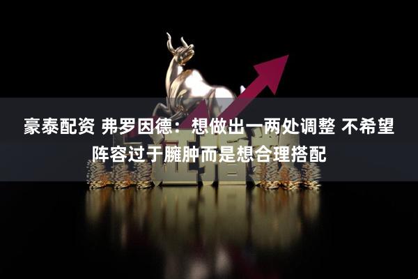 豪泰配资 弗罗因德：想做出一两处调整 不希望阵容过于臃肿而是想合理搭配
