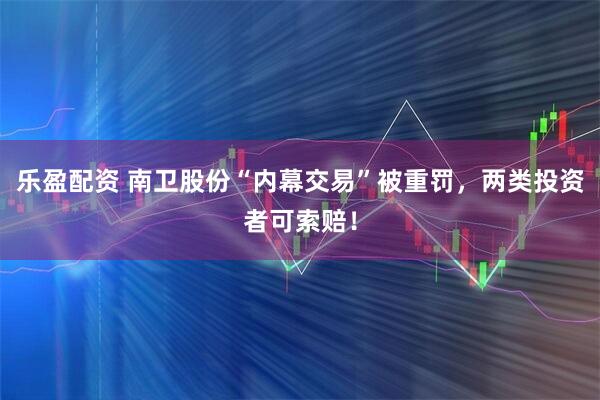 乐盈配资 南卫股份“内幕交易”被重罚，两类投资者可索赔！
