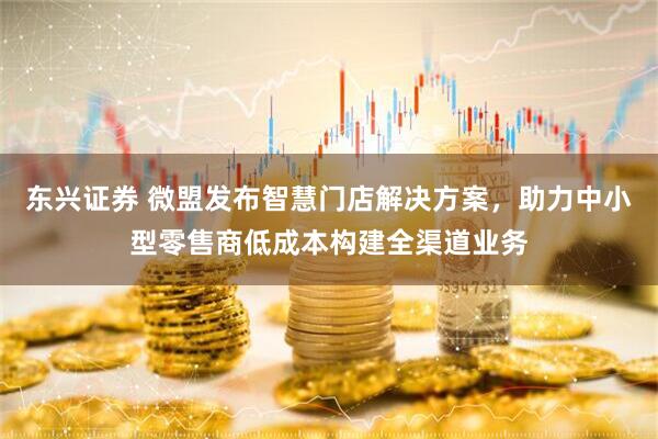 东兴证券 微盟发布智慧门店解决方案，助力中小型零售商低成本构建全渠道业务