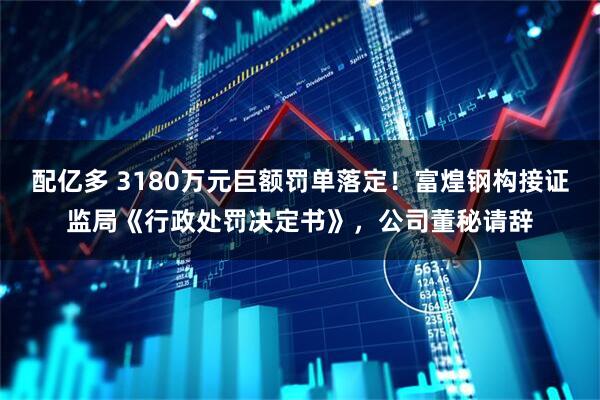 配亿多 3180万元巨额罚单落定！富煌钢构接证监局《行政处罚决定书》，公司董秘请辞