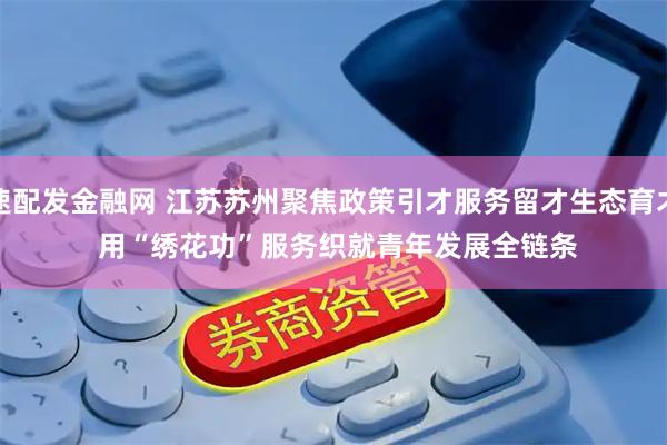 速配发金融网 江苏苏州聚焦政策引才服务留才生态育才 用“绣花功”服务织就青年发展全链条