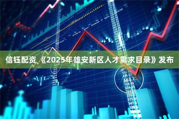 信钰配资 《2025年雄安新区人才需求目录》发布