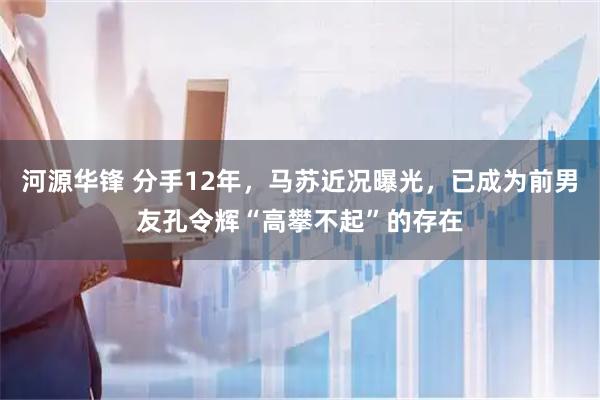 河源华锋 分手12年，马苏近况曝光，已成为前男友孔令辉“高攀不起”的存在