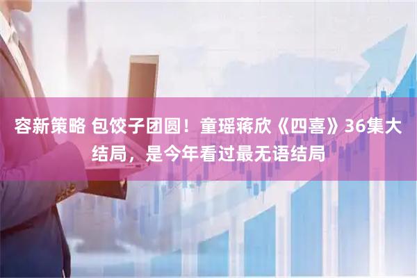 容新策略 包饺子团圆！童瑶蒋欣《四喜》36集大结局，是今年看过最无语结局