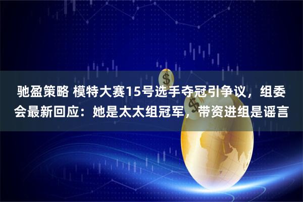 驰盈策略 模特大赛15号选手夺冠引争议，组委会最新回应：她是太太组冠军，带资进组是谣言