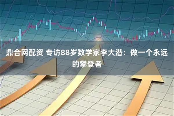 鼎合网配资 专访88岁数学家李大潜：做一个永远的攀登者