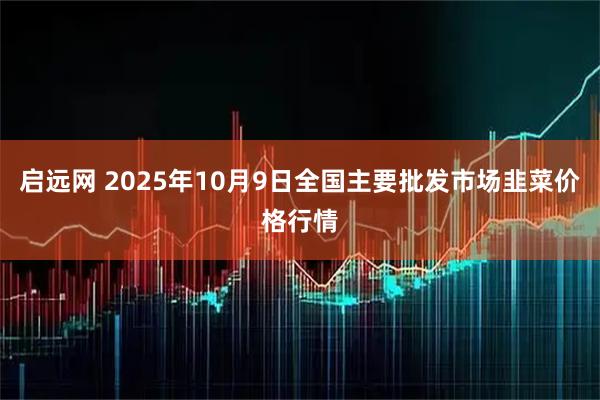 启远网 2025年10月9日全国主要批发市场韭菜价格行情